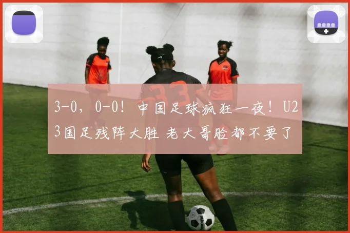 3-0，0-0！中国足球疯狂一夜！U23国足残阵大胜 老大哥脸都不要了