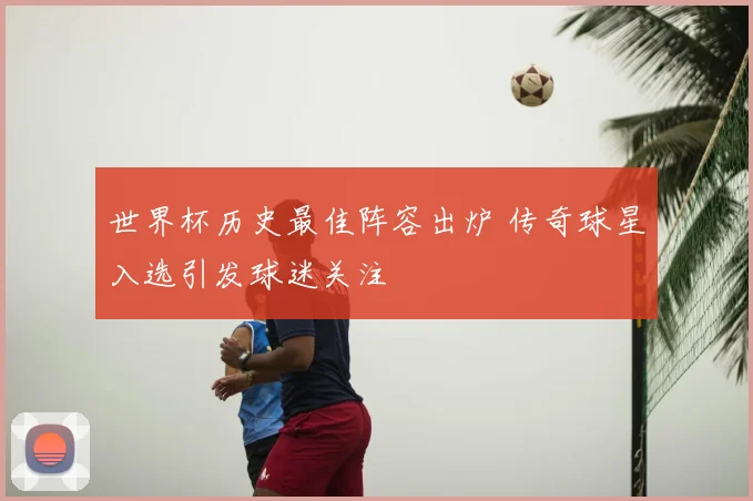 世界杯历史最佳阵容出炉 传奇球星入选引发球迷关注