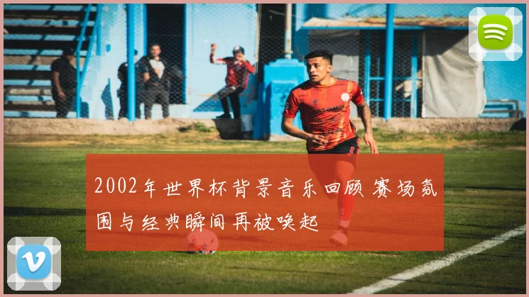 2002年世界杯背景音乐回顾 赛场氛围与经典瞬间再被唤起