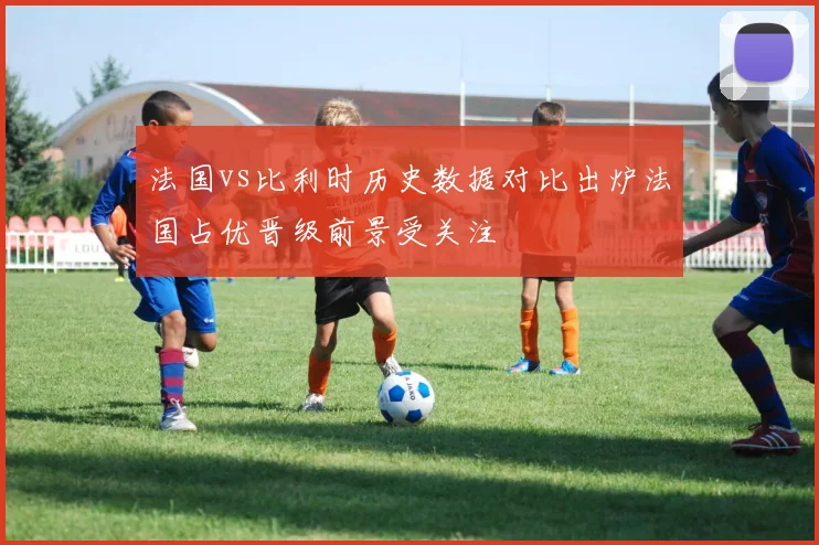 法国vs比利时历史数据对比出炉法国占优晋级前景受关注