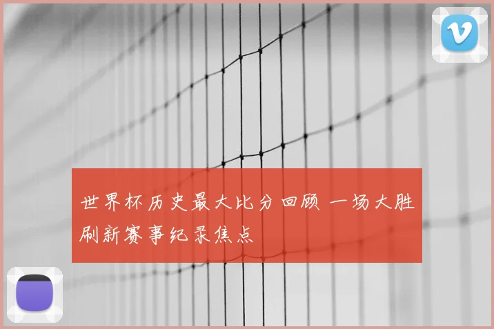 世界杯历史最大比分回顾 一场大胜刷新赛事纪录焦点