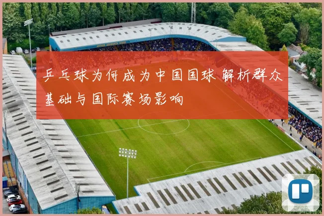 乒乓球为何成为中国国球 解析群众基础与国际赛场影响