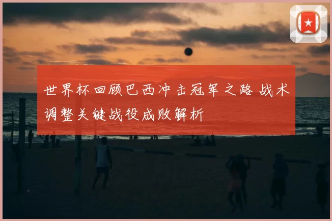 世界杯回顾巴西冲击冠军之路 战术调整关键战役成败解析