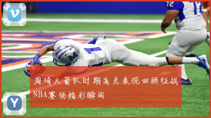 周琦火箭队时期高光表现回顾征战NBA赛场精彩瞬间