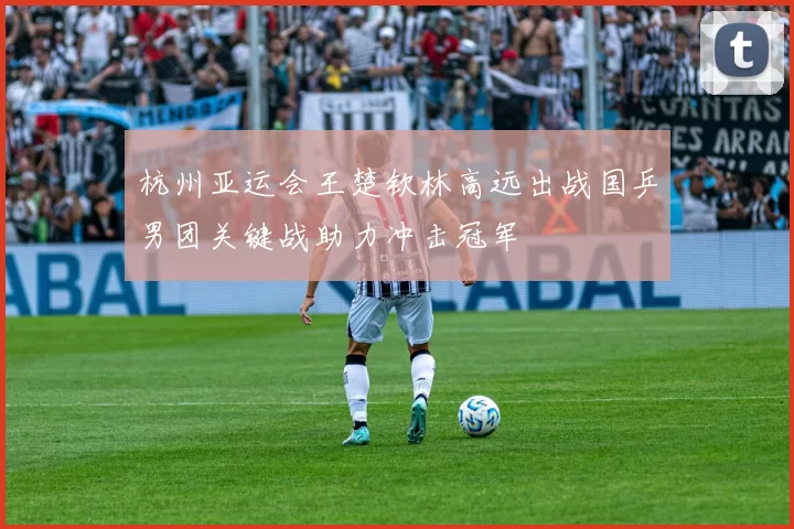 杭州亚运会王楚钦林高远出战国乒男团关键战助力冲击冠军