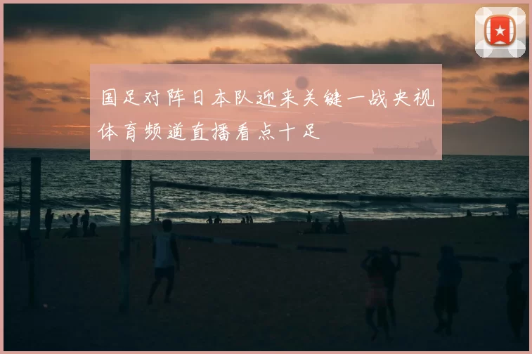 国足对阵日本队迎来关键一战央视体育频道直播看点十足