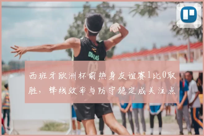 西班牙欧洲杯前热身友谊赛1比0取胜，锋线效率与防守稳定成关注点