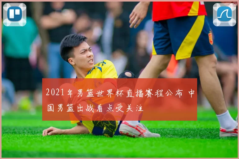 2021年男篮世界杯直播赛程公布 中国男篮出战看点受关注