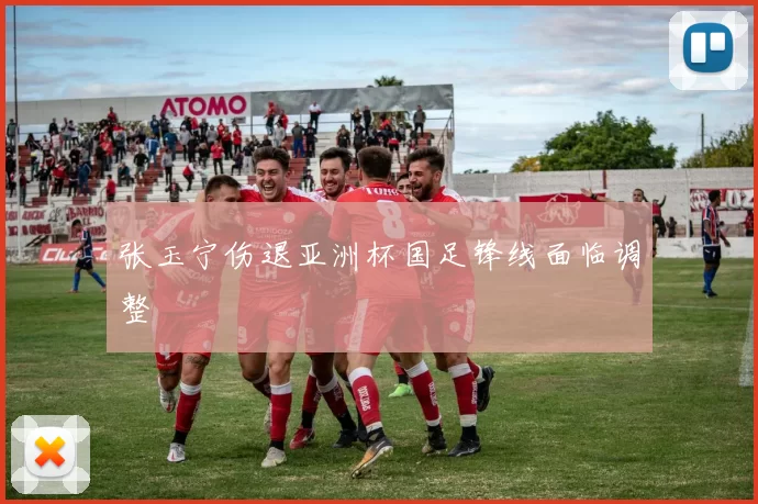 张玉宁伤退亚洲杯国足锋线面临调整