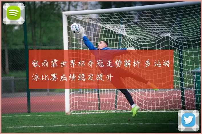 张雨霏世界杯夺冠走势解析 多站游泳比赛成绩稳定提升