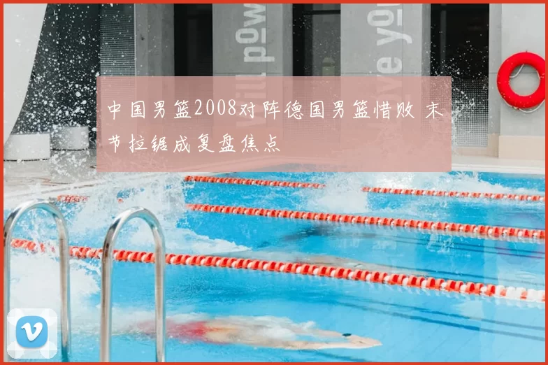 中国男篮2008对阵德国男篮惜败 末节拉锯成复盘焦点