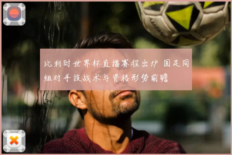 比利时世界杯直播赛程出炉 国足同组对手技战术与资格形势前瞻