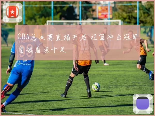 CBA总决赛直播开启 辽篮冲击冠军首战看点十足