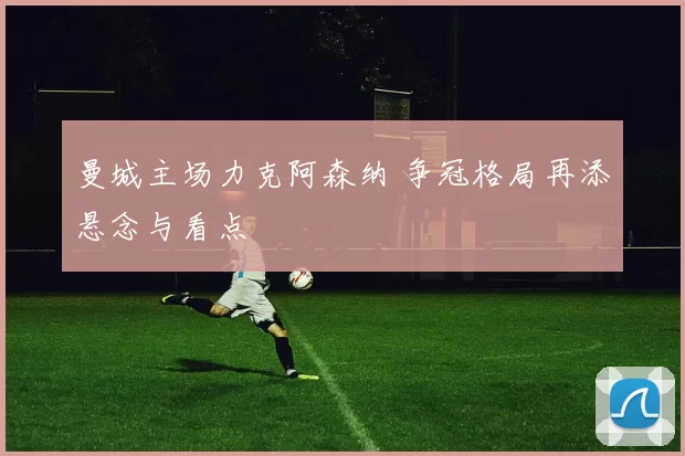 曼城主场力克阿森纳 争冠格局再添悬念与看点