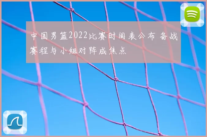 中国男篮2022比赛时间表公布 备战赛程与小组对阵成焦点
