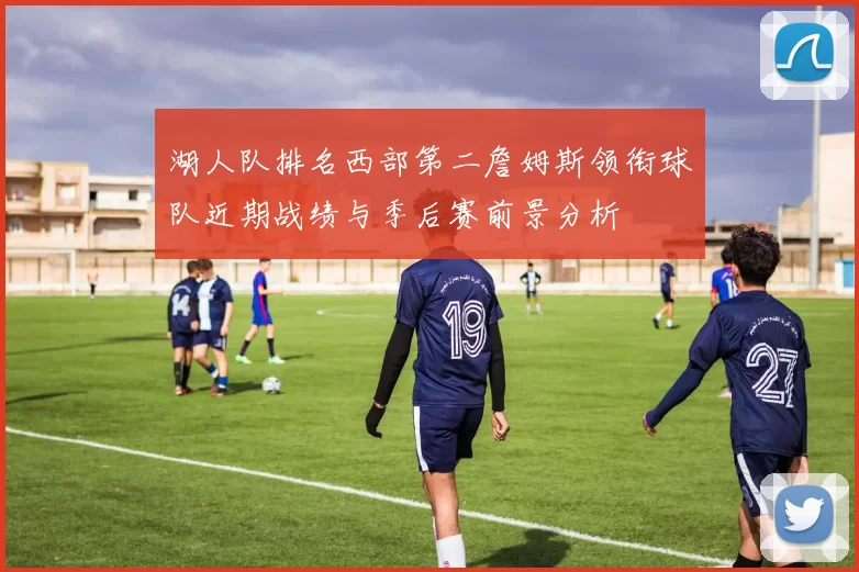 湖人队排名西部第二詹姆斯领衔球队近期战绩与季后赛前景分析