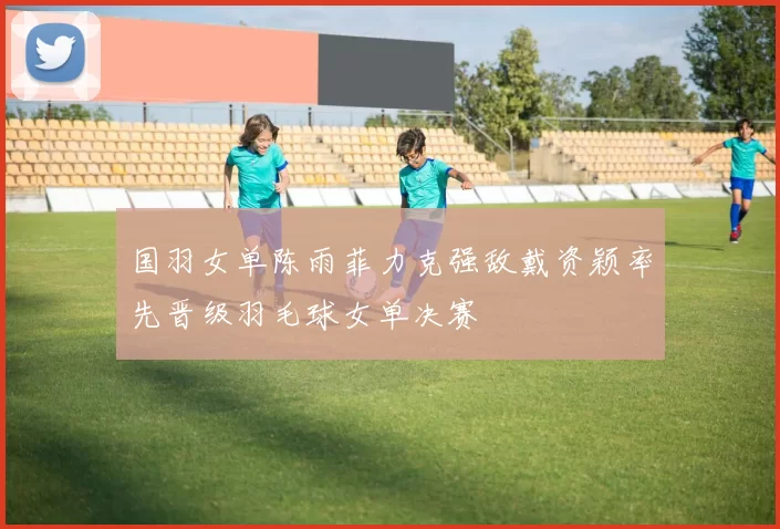 国羽女单陈雨菲力克强敌戴资颖率先晋级羽毛球女单决赛