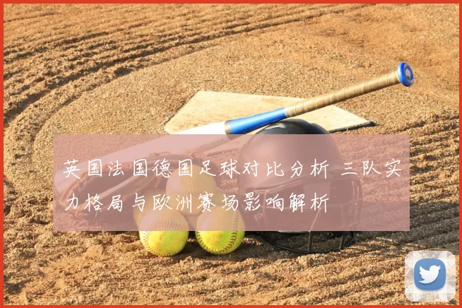 英国法国德国足球对比分析 三队实力格局与欧洲赛场影响解析