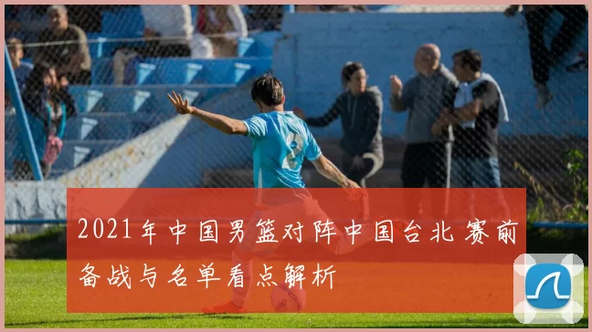 2021年中国男篮对阵中国台北 赛前备战与名单看点解析