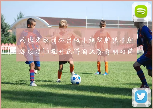 西班牙欧洲杯出线小组取胜凭净胜球锁定16强并获得淘汰赛有利对阵