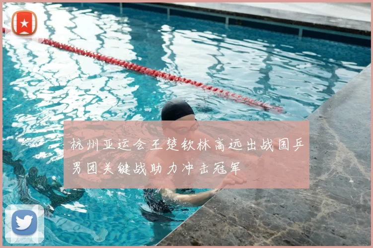 杭州亚运会王楚钦林高远出战国乒男团关键战助力冲击冠军