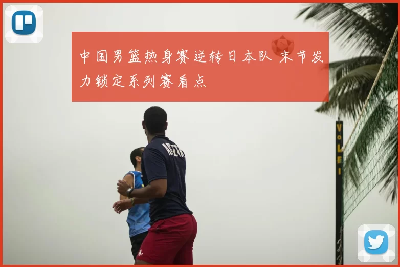 中国男篮热身赛逆转日本队 末节发力锁定系列赛看点