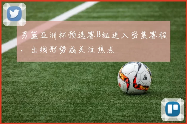 男篮亚洲杯预选赛B组进入密集赛程，出线形势成关注焦点