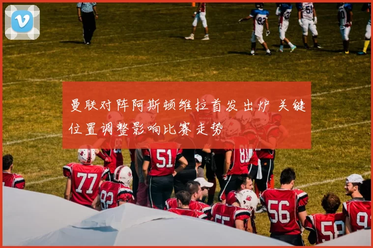 曼联对阵阿斯顿维拉首发出炉 关键位置调整影响比赛走势