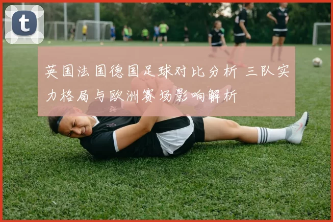 英国法国德国足球对比分析 三队实力格局与欧洲赛场影响解析