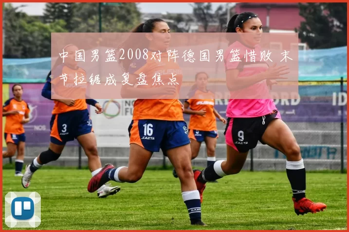 中国男篮2008对阵德国男篮惜败 末节拉锯成复盘焦点