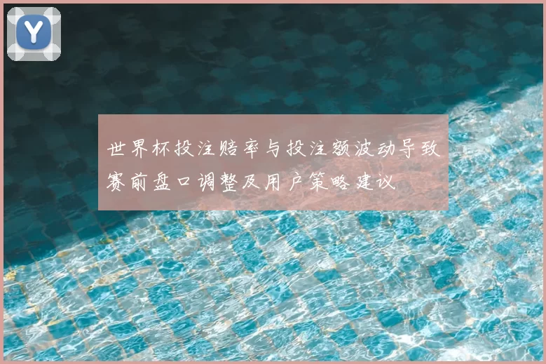 世界杯投注赔率与投注额波动导致赛前盘口调整及用户策略建议