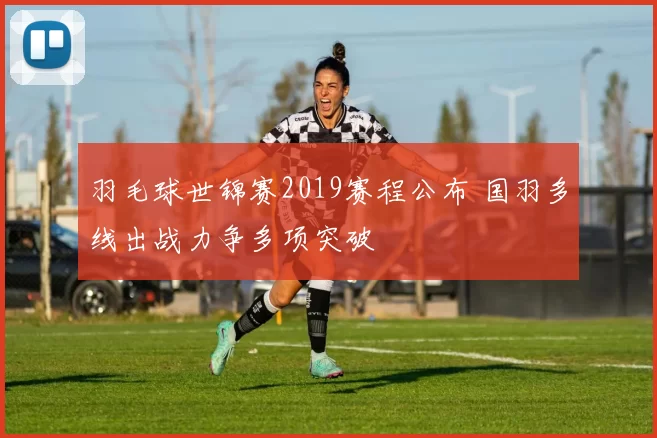 羽毛球世锦赛2019赛程公布 国羽多线出战力争多项突破