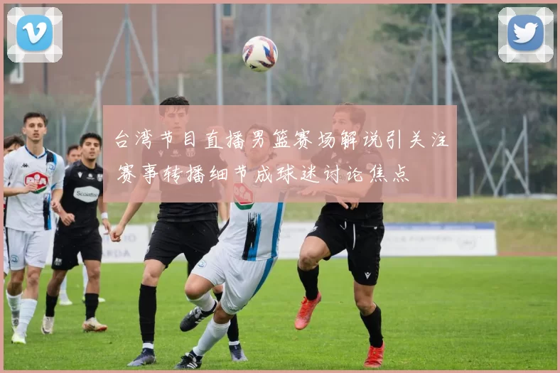 台湾节目直播男篮赛场解说引关注 赛事转播细节成球迷讨论焦点