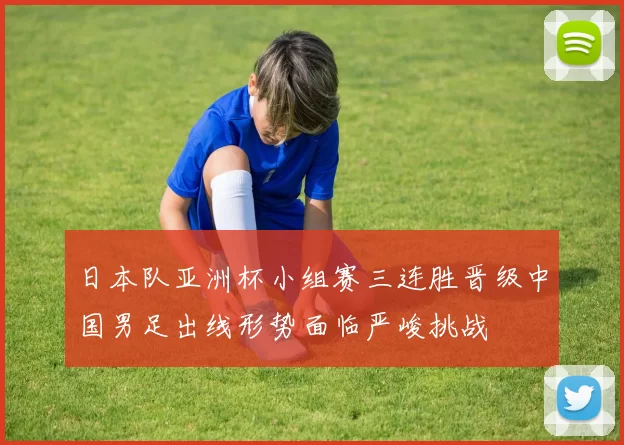 日本队亚洲杯小组赛三连胜晋级中国男足出线形势面临严峻挑战