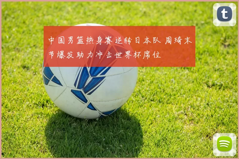 中国男篮热身赛逆转日本队 周琦末节爆发助力冲击世界杯席位