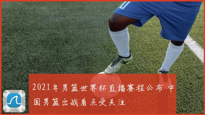 2021年男篮世界杯直播赛程公布 中国男篮出战看点受关注