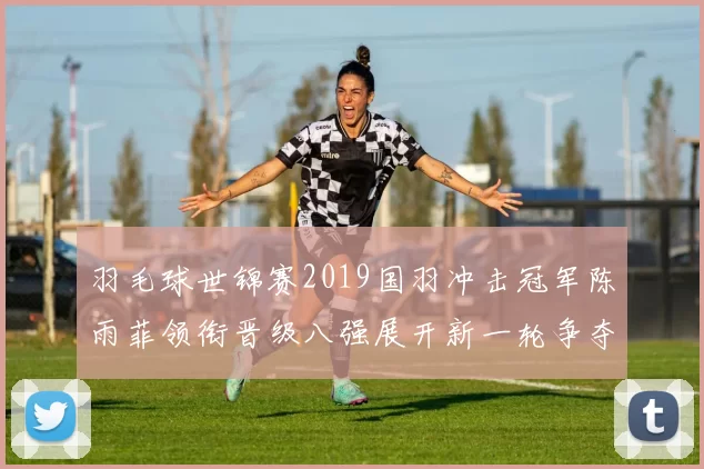 羽毛球世锦赛2019国羽冲击冠军陈雨菲领衔晋级八强展开新一轮争夺