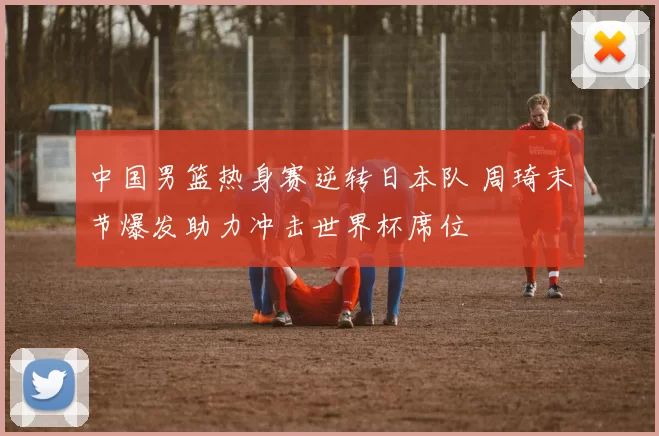 中国男篮热身赛逆转日本队 周琦末节爆发助力冲击世界杯席位