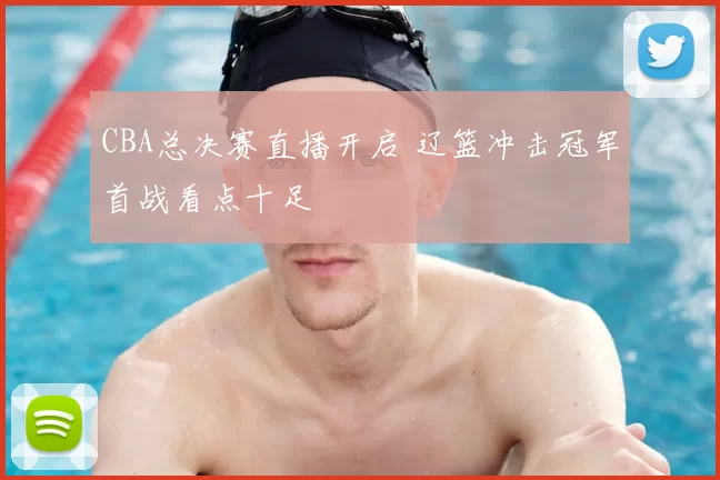 CBA总决赛直播开启 辽篮冲击冠军首战看点十足