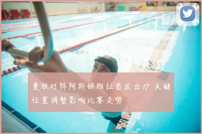 曼联对阵阿斯顿维拉首发出炉 关键位置调整影响比赛走势