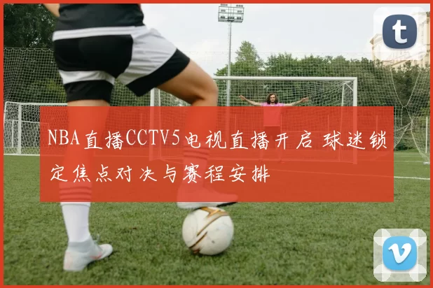 NBA直播CCTV5电视直播开启 球迷锁定焦点对决与赛程安排