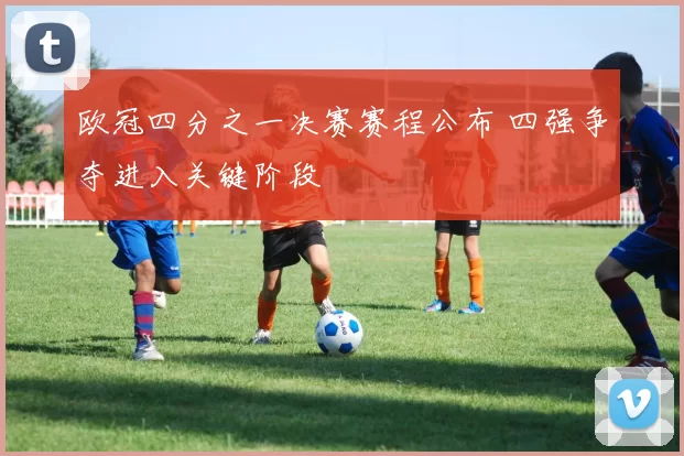 欧冠四分之一决赛赛程公布 四强争夺进入关键阶段