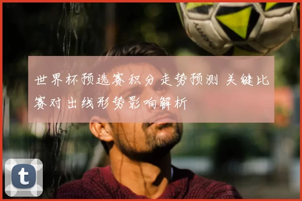 世界杯预选赛积分走势预测 关键比赛对出线形势影响解析