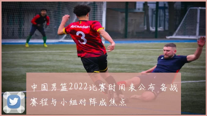 中国男篮2022比赛时间表公布 备战赛程与小组对阵成焦点