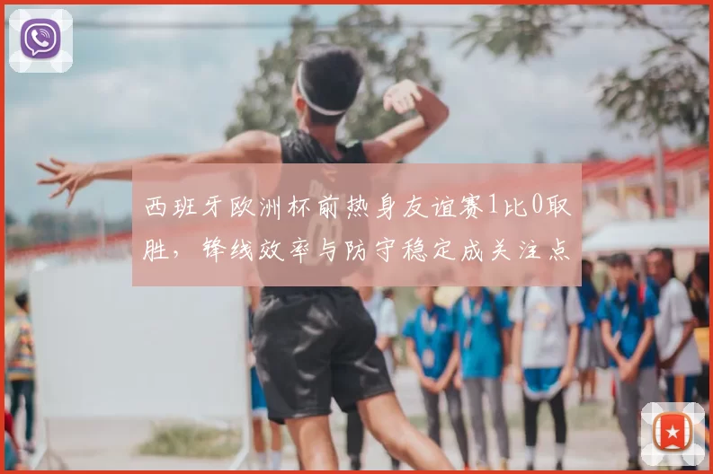 西班牙欧洲杯前热身友谊赛1比0取胜，锋线效率与防守稳定成关注点